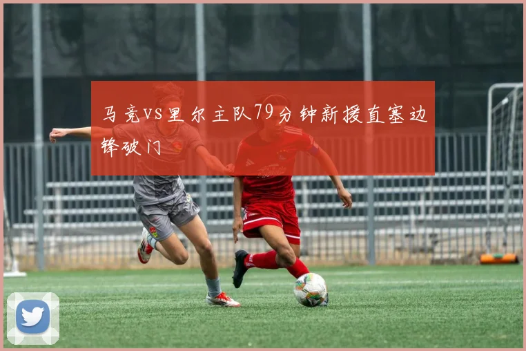 马竞vs里尔主队79分钟新援直塞边锋破门