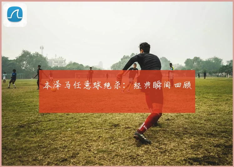 本泽马任意球绝杀：经典瞬间回顾