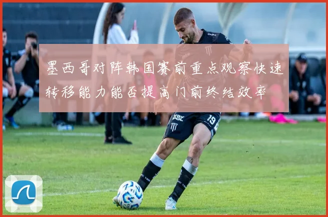 墨西哥对阵韩国赛前重点观察快速转移能力能否提高门前终结效率