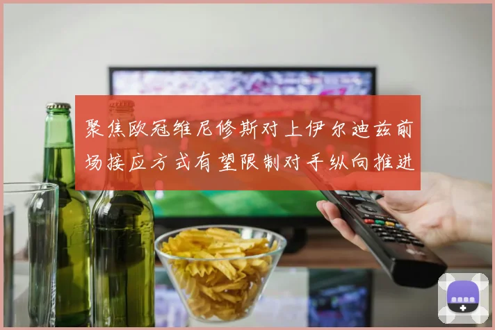 聚焦欧冠维尼修斯对上伊尔迪兹前场接应方式有望限制对手纵向推进