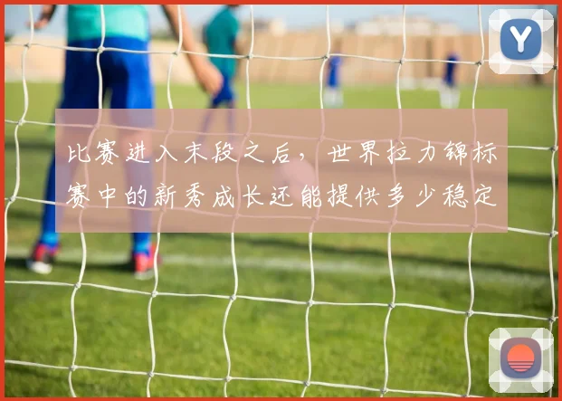 比赛进入末段之后，世界拉力锦标赛中的新秀成长还能提供多少稳定性