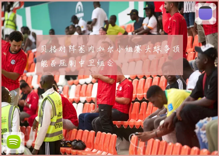 贝格对阵塞内加尔小组赛头球争顶能否压制中卫组合