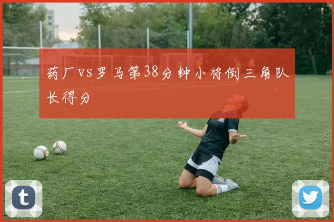 药厂vs罗马第38分钟小将倒三角队长得分