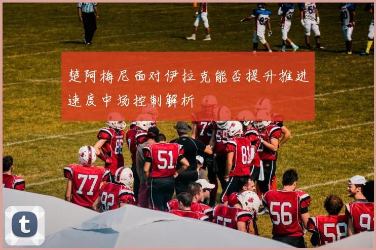 楚阿梅尼面对伊拉克能否提升推进速度中场控制解析