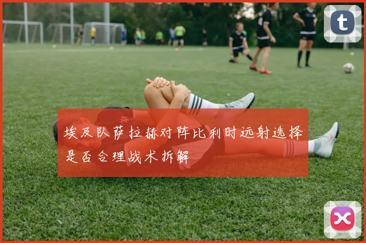 埃及队萨拉赫对阵比利时远射选择是否合理战术拆解