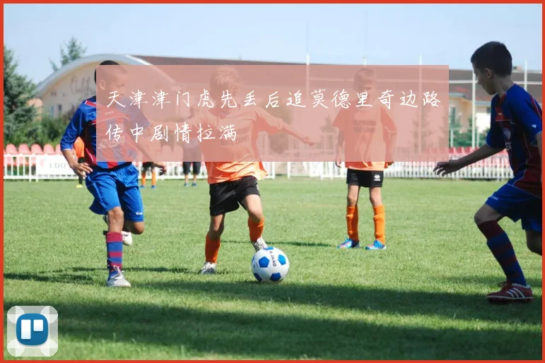 天津津门虎先丢后追莫德里奇边路传中剧情拉满