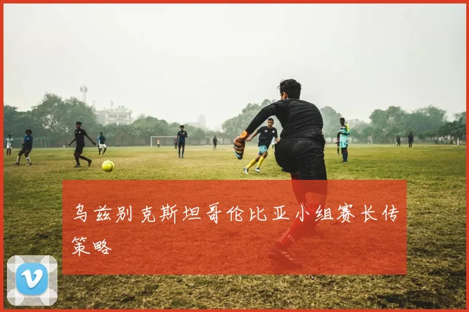乌兹别克斯坦哥伦比亚小组赛长传策略
