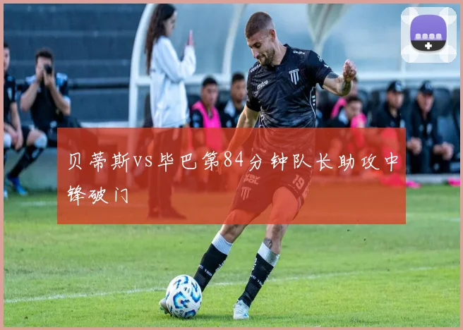 贝蒂斯vs毕巴第84分钟队长助攻中锋破门