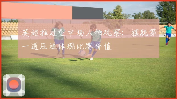 英超推进型中场人物观察：摆脱第一道压迫体现比赛价值