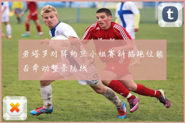 劳塔罗对阵约旦小组赛斜插跑位能否牵动整条防线