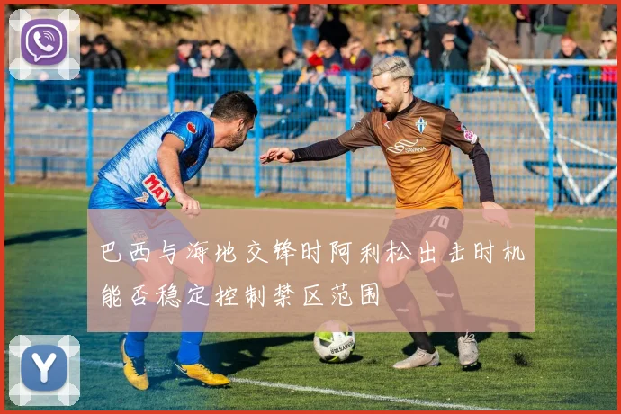 巴西与海地交锋时阿利松出击时机能否稳定控制禁区范围