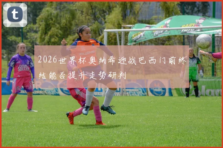 2026世界杯奥纳希迎战巴西门前终结能否提升走势研判