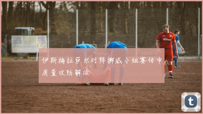 伊斯梅拉萨尔对阵挪威小组赛传中质量攻防解读
