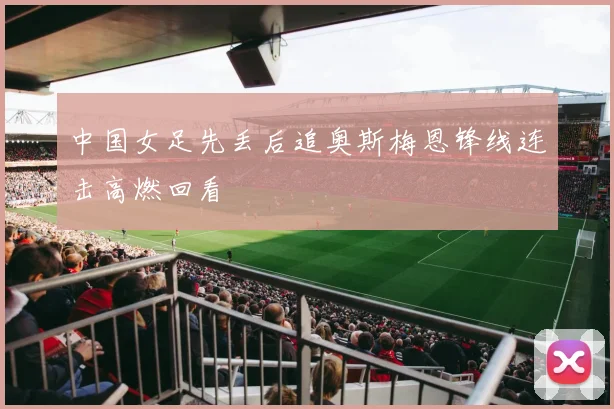 中国女足先丢后追奥斯梅恩锋线连击高燃回看