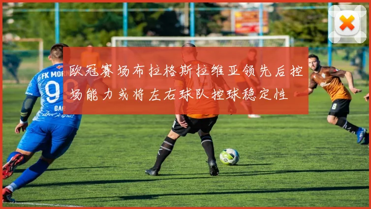 欧冠赛场布拉格斯拉维亚领先后控场能力或将左右球队控球稳定性