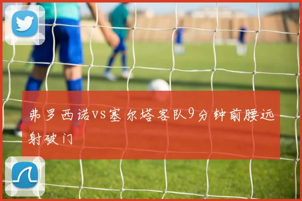 弗罗西诺vs塞尔塔客队9分钟前腰远射破门