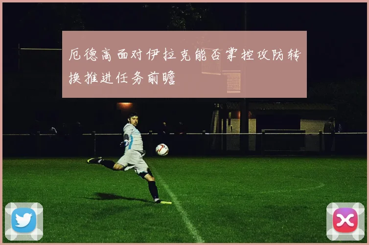 厄德高面对伊拉克能否掌控攻防转换推进任务前瞻